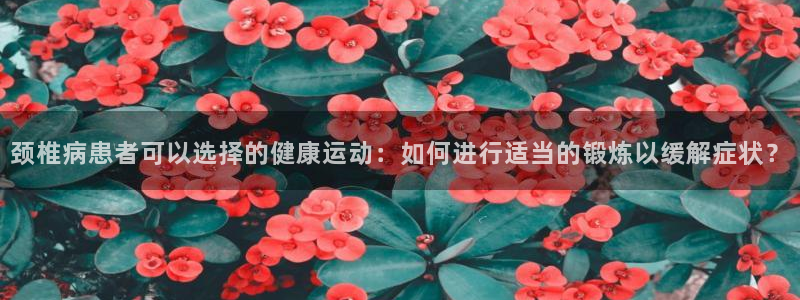 oety欧亿：颈椎病患者可以选择的健康运动：如何进行适当的锻炼以缓解症状？